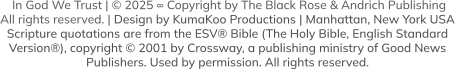 In God We Trust | © 2025 ∞ Copyright by The Black Rose & Andrich Publishing  All rights reserved. | Design by KumaKoo Productions | Manhattan, New York USA Scripture quotations are from the ESV® Bible (The Holy Bible, English Standard  Version®), copyright © 2001 by Crossway, a publishing ministry of Good News  Publishers. Used by permission. All rights reserved.