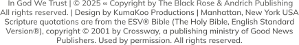 In God We Trust | © 2025 ∞ Copyright by The Black Rose & Andrich Publishing  All rights reserved. | Design by KumaKoo Productions | Manhattan, New York USA Scripture quotations are from the ESV® Bible (The Holy Bible, English Standard  Version®), copyright © 2001 by Crossway, a publishing ministry of Good News  Publishers. Used by permission. All rights reserved.